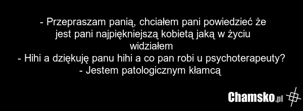 - Przepraszam panią, chciałem pani powiedzieć że jest pani najpiękniejszą kobietą jaką w życiu widziałem - Hihi a dziękuję panu hihi a co pan robi u psychoterapeuty? - Jestem patologicznym kłamcą