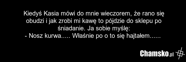 Kiedyś Kasia mówi do mnie wieczorem, że rano się obudzi i jak zrobi mi kawę to pójdzie do sklepu po śniadanie. Ja sobie myślę: - Nosz kurwa..... Właśnie po o to się hajtałem......