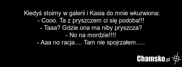 Kiedyś stoimy w galerii i Kasia do mnie wkurwiona: - Cooo. Ta z pryszczem ci się podoba!!! - Taaa? Gdzie ona ma niby pryszcza? - No na mordzie!!!! - Aaa no racja.... Tam nie spojrzałem.....