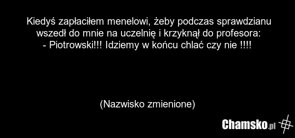 Kiedyś zapłaciłem menelowi, żeby podczas sprawdzianu wszedł do mnie na uczelnię i krzyknął do profesora: - Piotrowski!!! Idziemy w końcu chlać czy nie !!!! (Nazwisko zmienione)