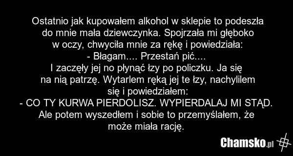 Ostatnio jak kupowałem alkohol w sklepie to podeszła do mnie mała dziewczynka. Spojrzała mi głęboko w oczy, chwyciła mnie za rękę i powiedziała: - Błagam.... Przestań pić.... I zaczęły jej no płynąć łzy po policzku. Ja się na nią patrzę. Wytarlem ręką jej te łzy, nachylilem się i powiedziałem: - CO…