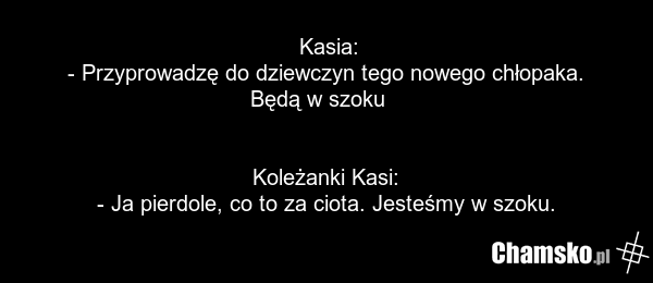 Kasia: - Przyprowadzę do dziewczyn tego nowego chłopaka. Będą w szoku ???? Koleżanki Kasi: - Ja pierdole, co to za ciota. Jesteśmy w szoku.