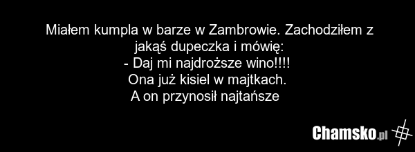 Miałem kumpla w barze w Zambrowie. Zachodziłem z jakąś dupeczka i mówię: - Daj mi najdroższe wino!!!! Ona już kisiel w majtkach. A on przynosił najtańsze