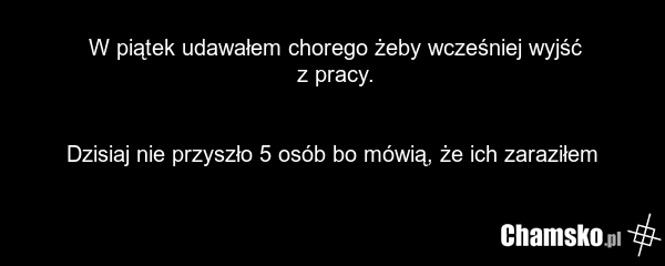 W piątek udawałem chorego żeby wcześniej wyjść z pracy. Dzisiaj nie przyszło 5 osób bo mówią, że ich zaraziłem