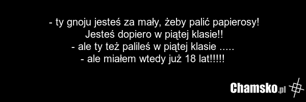 - ty gnoju jesteś za mały, żeby palić papierosy! Jesteś dopiero w piątej klasie!! - ale ty też palileś w piątej klasie ..... - ale miałem wtedy już 18 lat!!!!!