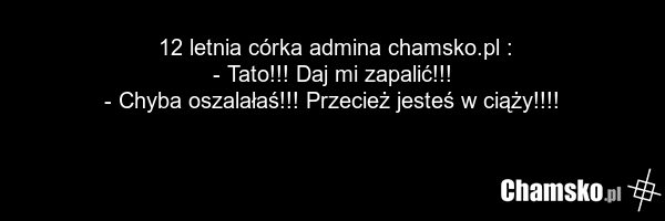 12 letnia córka admina chamsko.pl : - Tato!!! Daj mi zapalić!!! - Chyba oszalałaś!!! Przecież jesteś w ciąży!!!!