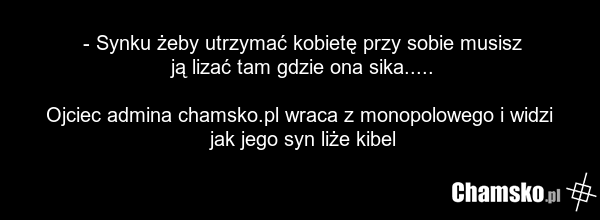 - Synku żeby utrzymać kobietę przy sobie musisz ją lizać tam gdzie ona sika..... Ojciec admina chamsko.pl wraca z monopolowego i widzi jak jego syn liże kibel