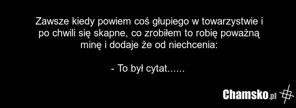 Zawsze kiedy powiem coś głupiego w towarzystwie i po chwili się skapne, co zrobiłem to robię poważną minę i dodaje że od niechcenia: - To był cytat......