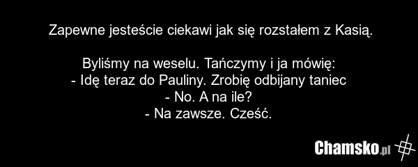Zapewne jesteście ciekawi jak się rozstałem z Kasią. Byliśmy na weselu. Tańczymy i ja mówię: - Idę teraz do Pauliny. Zrobię odbijany taniec - No. A na ile? - Na zawsze. Cześć.
