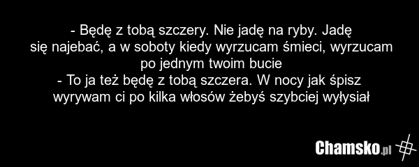 - Będę z tobą szczery. Nie jadę na ryby. Jadę się najebać, a w soboty kiedy wyrzucam śmieci, wyrzucam po jednym twoim bucie - To ja też będę z tobą szczera. W nocy jak śpisz wyrywam ci po kilka włosów żebyś szybciej wyłysiał