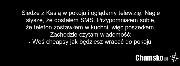 Siedzę z Kasią w pokoju i oglądamy telewizję. Nagle słyszę, że dostałem SMS. Przypomniałem sobie, że telefon zostawiłem w kuchni, więc poszedłem. Zachodzie czytam wiadomość: - Weś cheapsy jak będziesz wracać do pokoju