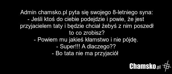 Admin chamsko.pl pyta się swojego 8-letniego syna: - Jeśli ktoś do ciebie podejdzie i powie, że jest przyjacielem taty i będzie chciał żebyś z nim poszedł to co zrobisz? - Powiem mu jakieś kłamstwo i nie pójdę. - Super!!! A dlaczego?? - Bo tata nie ma przyjaciół