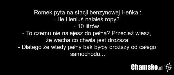 Romek pyta na stacji benzynowej Heńka : - Ile Heniuś nalałeś ropy? - 10 litrów. - To czemu nie nalejesz do pełna? Przecież wiesz, że wacha co chwila jest droższa! - Dlatego że wtedy pełny bak byłby droższy od całego samochodu...