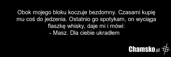 Obok mojego bloku koczuje bezdomny. Czasami kupię mu coś do jedzenia. Ostatnio go spotykam, on wyciąga flaszkę whisky, daje mi i mówi: - Masz. Dla ciebie ukradłem