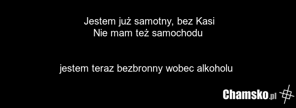 Jestem już samotny, bez Kasi Nie mam też samochodu jestem teraz bezbronny wobec alkoholu
