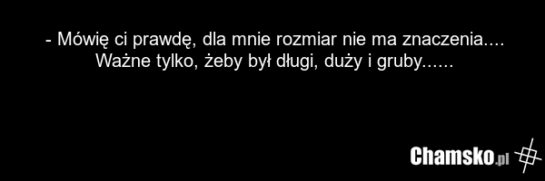 - Mówię ci prawdę, dla mnie rozmiar nie ma znaczenia.... Ważne tylko, żeby był długi, duży i gruby......