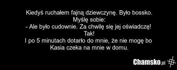 Kiedyś ruchałem fajną dziewczynę. Było bossko. Myślę sobie: - Ale było cudownie. Za chwilę się jej oświadczę! Tak! I po 5 minutach dotarło do mnie, że nie mogę bo Kasia czeka na mnie w domu.