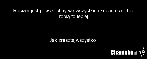 Rasizm jest powszechny we wszystkich krajach, ale biali robią to lepiej. Jak zresztą wszystko