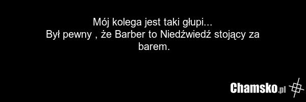 Mój kolega jest taki głupi... Był pewny , że Barber to Niedźwiedź stojący za barem.