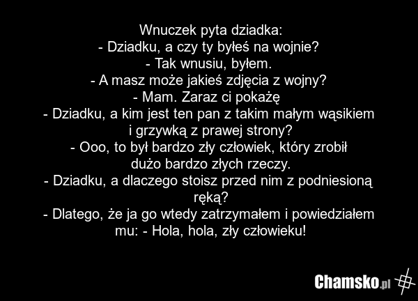 Wnuczek pyta dziadka: - Dziadku, a czy ty byłeś na wojnie? - Tak wnusiu, byłem. - A masz może jakieś zdjęcia z wojny? - Mam. Zaraz ci pokażę - Dziadku, a kim jest ten pan z takim małym wąsikiem i grzywką z prawej strony? - Ooo, to był bardzo zły człowiek, który zrobił dużo bardzo złych rzeczy. - Dz…