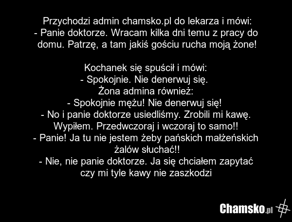 Przychodzi admin chamsko.pl do lekarza i mówi: - Panie doktorze. Wracam kilka dni temu z pracy do domu. Patrzę, a tam jakiś gościu rucha moją żone! Kochanek się spuścił i mówi: - Spokojnie. Nie denerwuj się. Żona admina również: - Spokojnie mężu! Nie denerwuj się! - No i panie doktorze usiedliśmy.…