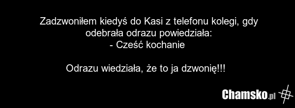 Zadzwoniłem kiedyś do Kasi z telefonu kolegi, gdy odebrała odrazu powiedziała: - Cześć kochanie Odrazu wiedziała, że to ja dzwonię!!!