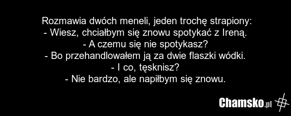 Rozmawia dwóch meneli, jeden trochę strapiony: - Wiesz, chciałbym się znowu spotykać z Ireną. - A czemu się nie spotykasz? - Bo przehandlowałem ją za dwie flaszki wódki. - I co, tęsknisz? - Nie bardzo, ale napiłbym się znowu.