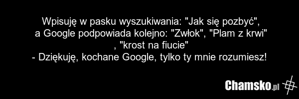 Wpisuję w pasku wyszukiwania: "Jak się pozbyć", a Google podpowiada kolejno: "Zwłok", "Plam z krwi" , "krost na fiucie" - Dziękuję, kochane Google, tylko ty mnie rozumiesz!