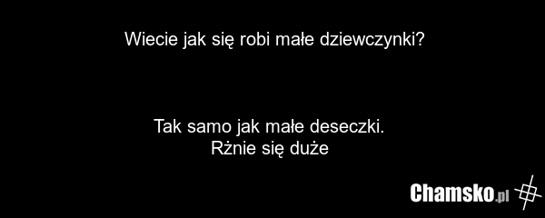 Wiecie jak się robi małe dziewczynki? Tak samo jak małe deseczki. Rżnie się duże