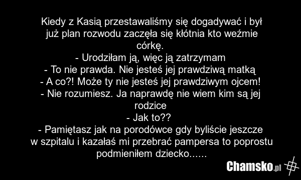 Kiedy z Kasią przestawaliśmy się dogadywać i był już plan rozwodu zaczęła się kłótnia kto weźmie córkę. - Urodziłam ją, więc ją zatrzymam - To nie prawda. Nie jesteś jej prawdziwą matką - A co?! Może ty nie jesteś jej prawdziwym ojcem! - Nie rozumiesz. Ja naprawdę nie wiem kim są jej rodzice - Jak…