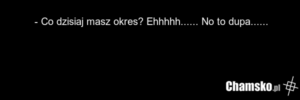 - Co dzisiaj masz okres? Ehhhhh...... No to dupa......