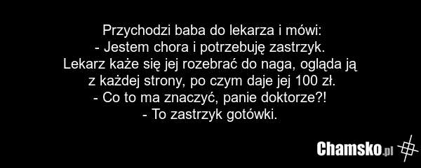 Przychodzi baba do lekarza i mówi: - Jestem chora i potrzebuję zastrzyk. Lekarz każe się jej rozebrać do naga, ogląda ją z każdej strony, po czym daje jej 100 zł. - Co to ma znaczyć, panie doktorze?! - To zastrzyk gotówki.