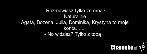 - Rozmawiasz tylko ze mną? - Naturalnie - Agata, Bożena, Julia, Dominika, Krystyna to moje konta...... - No widzisz? Tylko z tobą