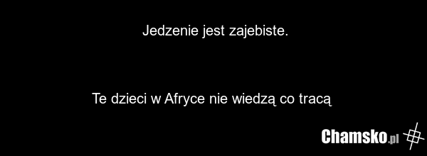 Jedzenie jest zajebiste. Te dzieci w Afryce nie wiedzą co tracą