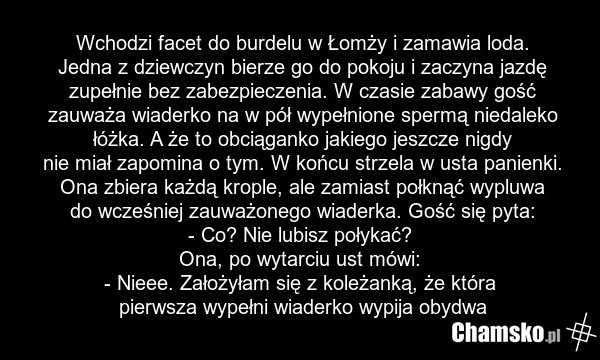 Wchodzi facet do burdelu w Łomży i zamawia loda. Jedna z dziewczyn bierze go do pokoju i zaczyna jazdę zupełnie bez zabezpieczenia. W czasie zabawy gość zauważa wiaderko na w pół wypełnione spermą niedaleko łóżka. A że to obciąganko jakiego jeszcze nigdy nie miał zapomina o tym. W końcu strzela w u…