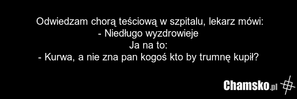 Odwiedzam chorą teściową w szpitalu, lekarz mówi: - Niedługo wyzdrowieje Ja na to: - Kurwa, a nie zna pan kogoś kto by trumnę kupił?