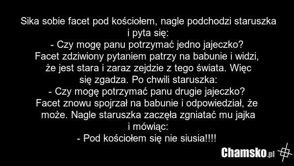 Sika sobie facet pod kościołem, nagle podchodzi staruszka i pyta się: - Czy mogę panu potrzymać jedno jajeczko? Facet zdziwiony pytaniem patrzy na babunie i widzi, że jest stara i zaraz zejdzie z tego świata. Więc się zgadza. Po chwili staruszka: - Czy mogę potrzymać panu drugie jajeczko? Facet zno…