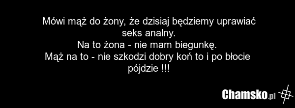 Mówi mąż do żony, że dzisiaj będziemy uprawiać seks analny. Na to żona - nie mam biegunkę. Mąż na to - nie szkodzi dobry koń to i po błocie pójdzie !!!