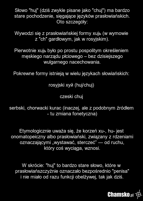 Słowo "huj" (dziś zwykle pisane jako "chuj") ma bardzo stare pochodzenie, sięgające języków prasłowiańskich. Oto szczegóły: Wywodzi się z prasłowiańskiej formy xujь (w wymowie z "ch" gardłowym, jak w rosyjskim). Pierwotnie xujь było po prostu pospolitym określeniem męskiego narządu płciowego – bez…