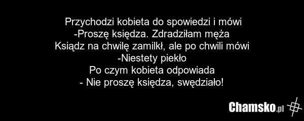 Przychodzi kobieta do spowiedzi i mówi -Proszę księdza. Zdradziłam męża Ksiądz na chwilę zamilkł, ale po chwili mówi -Niestety piekło Po czym kobieta odpowiada - Nie proszę księdza, swędziało!