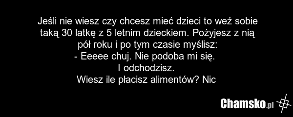 Jeśli nie wiesz czy chcesz mieć dzieci to weź sobie taką 30 latkę z 5 letnim dzieckiem. Pożyjesz z nią pół roku i po tym czasie myślisz: - Eeeee chuj. Nie podoba mi się. I odchodzisz. Wiesz ile płacisz alimentów? Nic