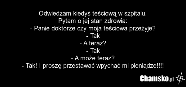 Odwiedzam kiedyś teściową w szpitalu. Pytam o jej stan zdrowia: - Panie doktorze czy moja teściowa przeżyje? - Tak - A teraz? - Tak - A może teraz? - Tak! I proszę przestawać wpychać mi pieniądze!!!!