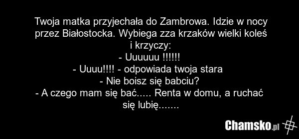Twoja matka przyjechała do Zambrowa. Idzie w nocy przez Białostocka. Wybiega zza krzaków wielki koleś i krzyczy: - Uuuuuu !!!!!! - Uuuu!!!! - odpowiada twoja stara - Nie boisz się babciu? - A czego mam się bać..... Renta w domu, a ruchać się lubię.......