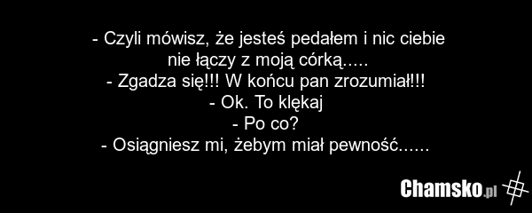 - Czyli mówisz, że jesteś pedałem i nic ciebie nie łączy z moją córką..... - Zgadza się!!! W końcu pan zrozumiał!!! - Ok. To klękaj - Po co? - Osiągniesz mi, żebym miał pewność......