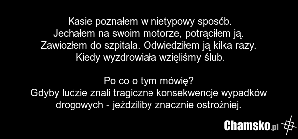 Kasie poznałem w nietypowy sposób. Jechałem na swoim motorze, potrąciłem ją. Zawiozłem do szpitala. Odwiedziłem ją kilka razy. Kiedy wyzdrowiała wzięliśmy ślub. Po co o tym mówię? Gdyby ludzie znali tragiczne konsekwencje wypadków drogowych - jeździliby znacznie ostrożniej.