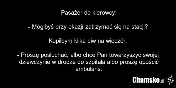 Pasażer do kierowcy: - Mógłbyś przy okazjí zatrzymać się na stacji? Kupilbym kilka piw na wieczór. - Proszę posłuchać, albo chce Pan towarzyszyć swojej dziewczynie w drodze do szpitala albo proszę opuścić ambulans.