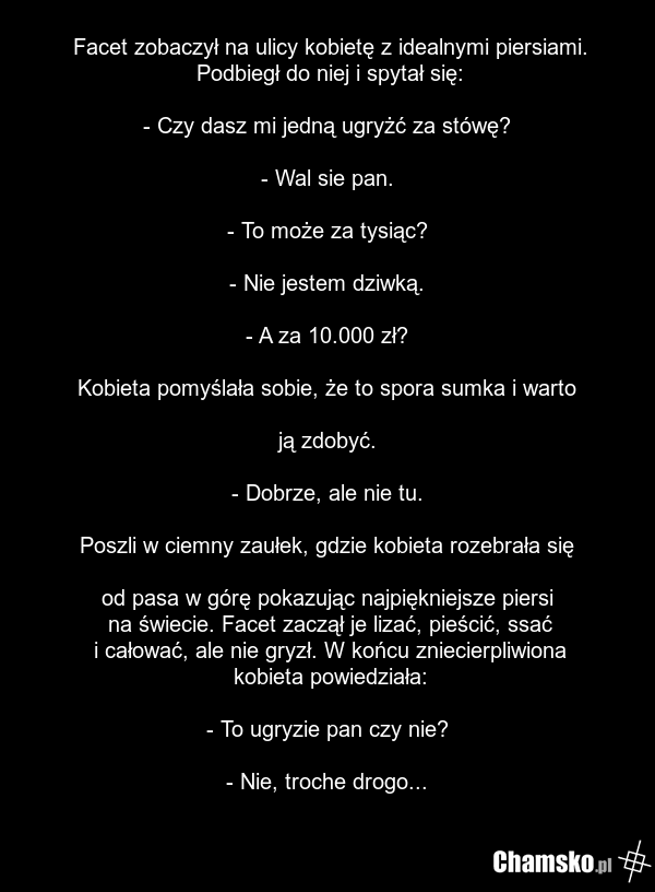 Facet zobaczył na ulicy kobietę z idealnymi piersiami. Podbiegł do niej i spytał się: - Czy dasz mi jedną ugryżć za stówę? - Wal sie pan. - To może za tysiąc? - Nie jestem dziwką. - A za 10.000 zł? Kobieta pomyślała sobie, że to spora sumka i warto ją zdobyć. - Dobrze, ale nie tu. Poszli w ciemny z…