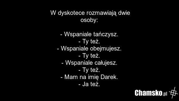 W dyskotece rozmawiają dwie osoby: - Wspaniale tańczysz. - Ty też. - Wspaniale obejmujesz. - Ty też. - Wspaniale całujesz. - Ty też. - Mam na imię Darek. - Ja też.