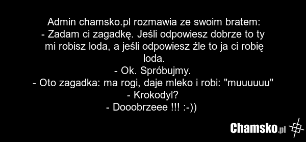Admin chamsko.pl rozmawia ze swoim bratem: - Zadam ci zagadkę. Jeśli odpowiesz dobrze to ty mi robisz loda, a jeśli odpowiesz źle to ja ci robię loda. - Ok. Spróbujmy. - Oto zagadka: ma rogi, daje mleko i robi: "muuuuuu" - Krokodyl? - Dooobrzeee !!! :-))
