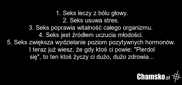1. Seks leczy z bólu głowy. 2. Seks usuwa stres. 3. Seks poprawia witalność całego organizmu. 4. Seks jest źródłem uczucia młodości. 5. Seks zwiększa wydzielanie poziom pozytywnych hormonów. I teraz już wiesz, że gdy ktoś ci powie: "Pierdol się", to ten ktoś życzy ci dużo, dużo zdrowia...